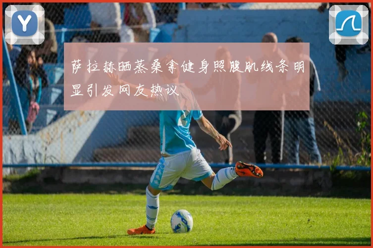 萨拉赫晒蒸桑拿健身照腹肌线条明显引发网友热议
