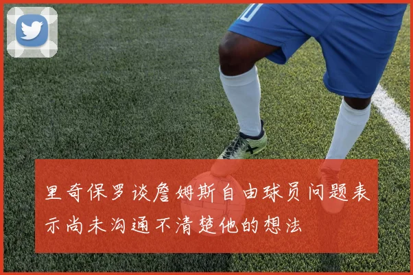 里奇保罗谈詹姆斯自由球员问题表示尚未沟通不清楚他的想法