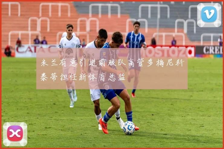 米兰有意引进前狼队高管多梅尼科泰蒂担任新体育总监