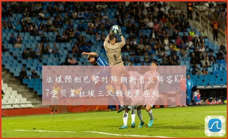 法媒预测巴黎对阵朗斯首发阵容K77登贝莱杜埃三叉戟德罗在列