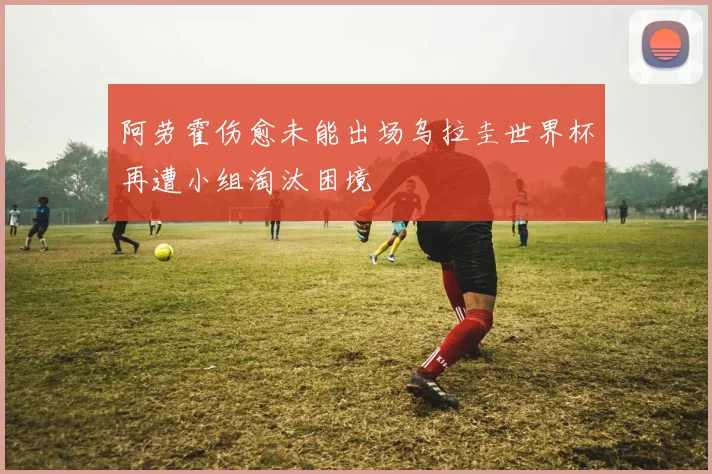 阿劳霍伤愈未能出场乌拉圭世界杯再遭小组淘汰困境
