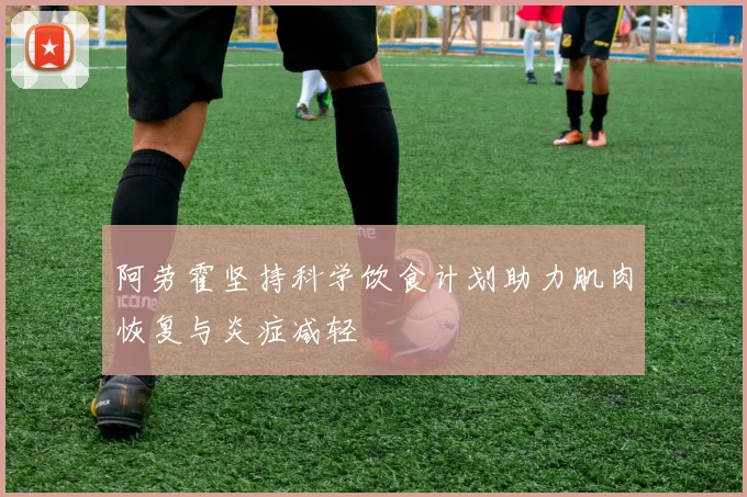 阿劳霍坚持科学饮食计划助力肌肉恢复与炎症减轻