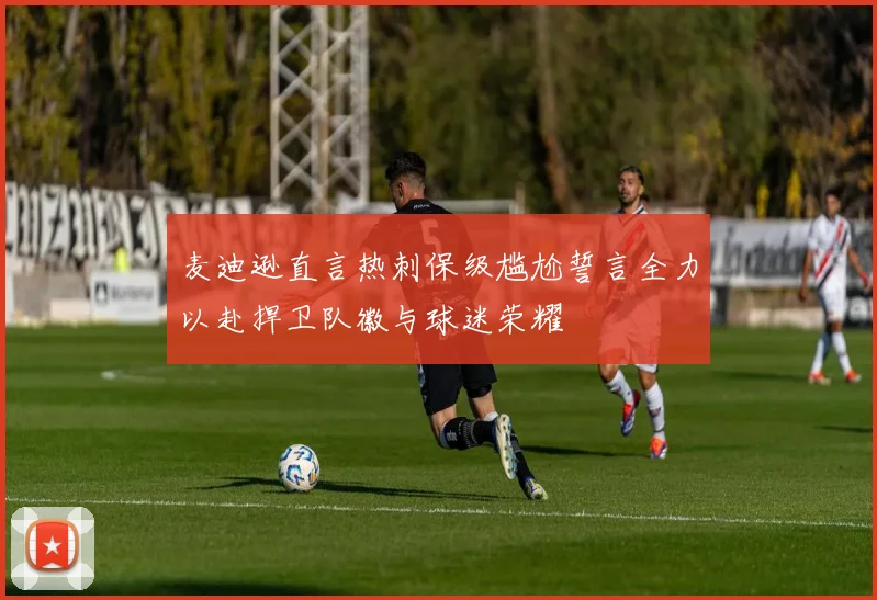 麦迪逊直言热刺保级尴尬誓言全力以赴捍卫队徽与球迷荣耀