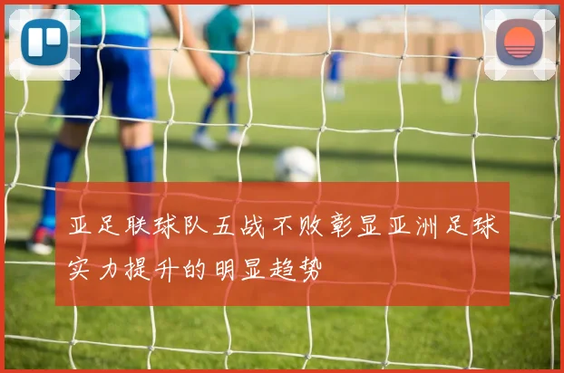 亚足联球队五战不败彰显亚洲足球实力提升的明显趋势