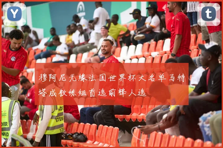 穆阿尼无缘法国世界杯大名单马特塔成教练组首选前锋人选