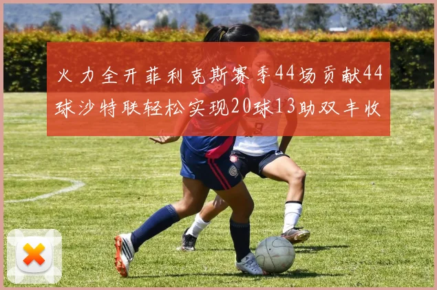 火力全开菲利克斯赛季44场贡献44球沙特联轻松实现20球13助双丰收