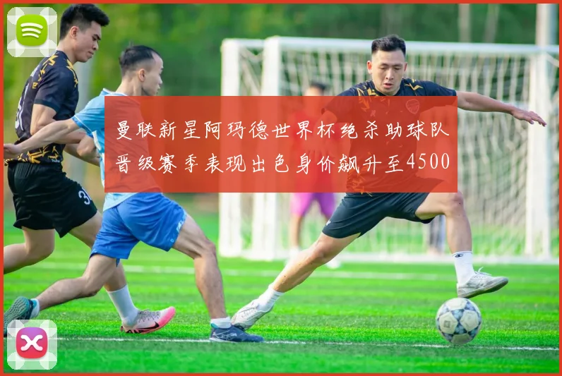 曼联新星阿玛德世界杯绝杀助球队晋级赛季表现出色身价飙升至4500万欧