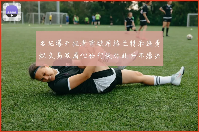 名记曝开拓者曾欲用格兰特和选秀权交易浓眉但独行侠对此并不感兴趣