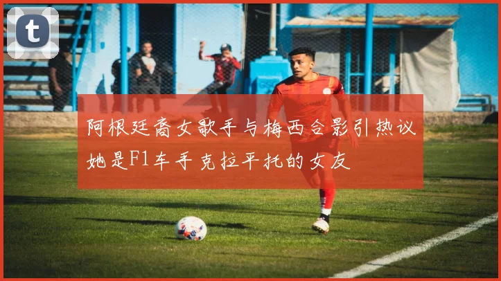 阿根廷裔女歌手与梅西合影引热议她是F1车手克拉平托的女友